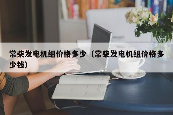 常柴发电机组价格多少（常柴发电机组价格多少钱）