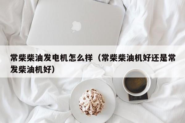 常柴柴油发电机怎么样（常柴柴油机好还是常发柴油机好）