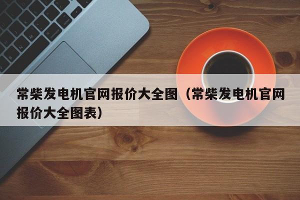 常柴发电机官网报价大全图（常柴发电机官网报价大全图表）