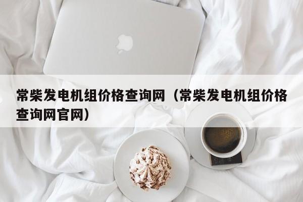 常柴发电机组价格查询网（常柴发电机组价格查询网官网）