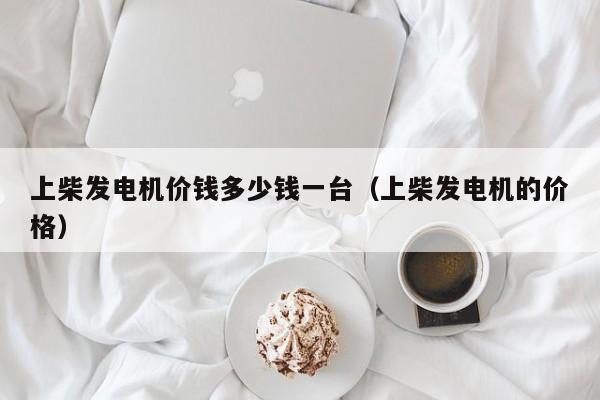 上柴发电机价钱多少钱一台（上柴发电机的价格）