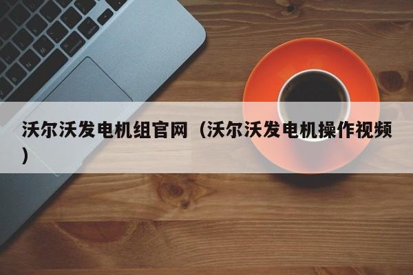 沃尔沃发电机组官网（沃尔沃发电机操作视频）