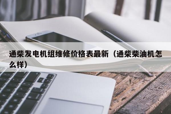 通柴发电机组维修价格表最新（通柴柴油机怎么样）