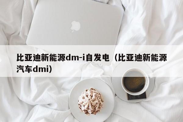 比亚迪新能源dm-i自发电（比亚迪新能源汽车dmi）