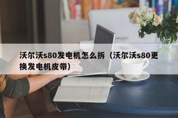 沃尔沃s80发电机怎么拆（沃尔沃s80更换发电机皮带）