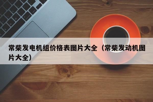 常柴发电机组价格表图片大全（常柴发动机图片大全）