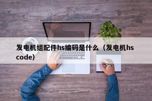 发电机组配件hs编码是什么（发电机hs code）