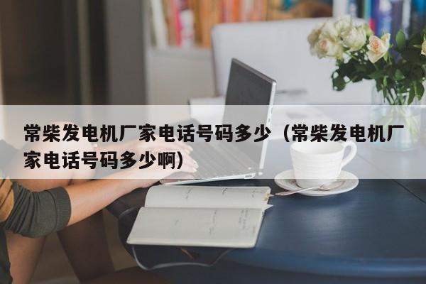 常柴发电机厂家电话号码多少（常柴发电机厂家电话号码多少啊）