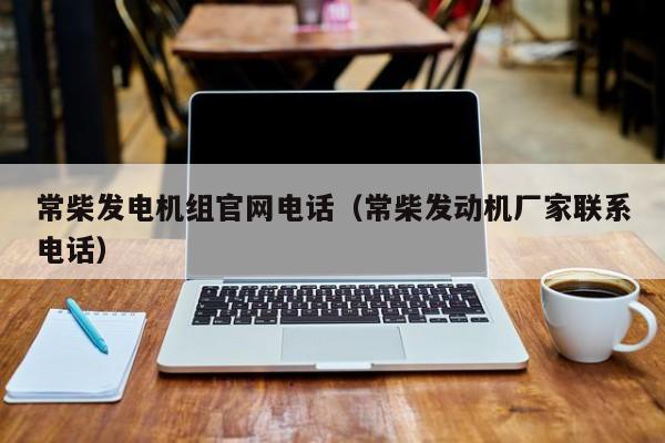 常柴发电机组官网电话（常柴发动机厂家联系电话）