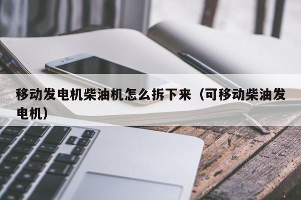 移动发电机柴油机怎么拆下来（可移动柴油发电机）