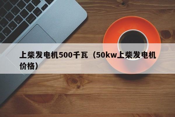 上柴发电机500千瓦（50kw上柴发电机价格）