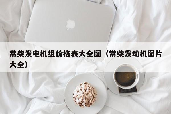 常柴发电机组价格表大全图（常柴发动机图片大全）