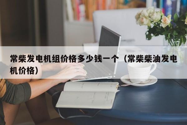 常柴发电机组价格多少钱一个（常柴柴油发电机价格）