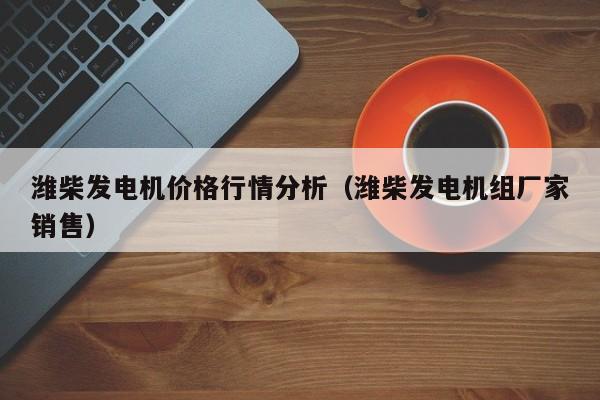 潍柴发电机价格行情分析（潍柴发电机组厂家销售）