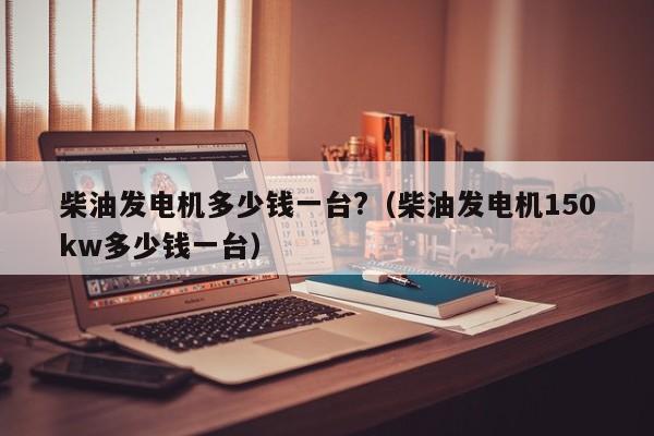 详细阅读:柴油发电机多少钱一台?(柴油发电机150kw多少钱一台) 柴油发电机多少钱一台?(柴油发电机150kw多少钱一台)