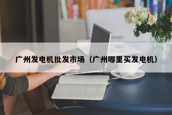 广州发电机批发市场（广州哪里买发电机）