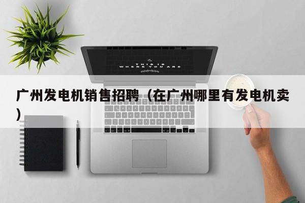 广州发电机销售招聘（在广州哪里有发电机卖）