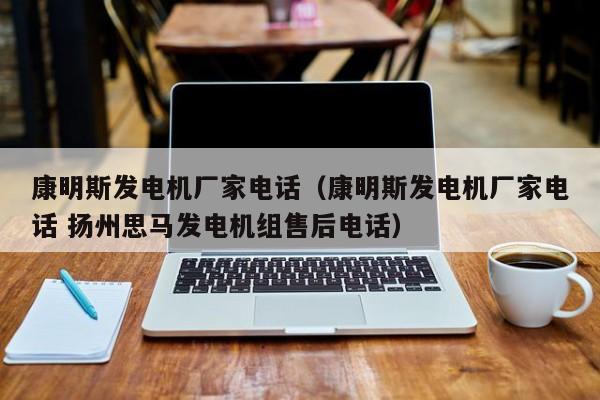 康明斯发电机厂家电话（康明斯发电机厂家电话 扬州思马发电机组售后电话）