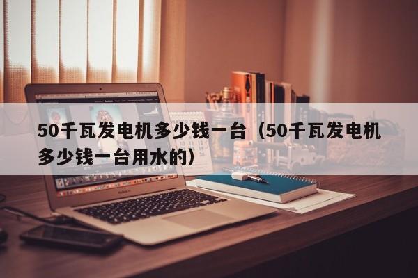 50千瓦发电机多少钱一台（50千瓦发电机多少钱一台用水的）