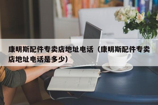 详细阅读:康明斯配件专卖店地址电话(康明斯配件专卖店地址电话是多少) 康明斯配件专卖店地址电话(康明斯配件专卖店地址电话是多少)