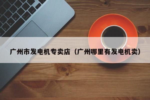 广州市发电机专卖店（广州哪里有发电机卖）