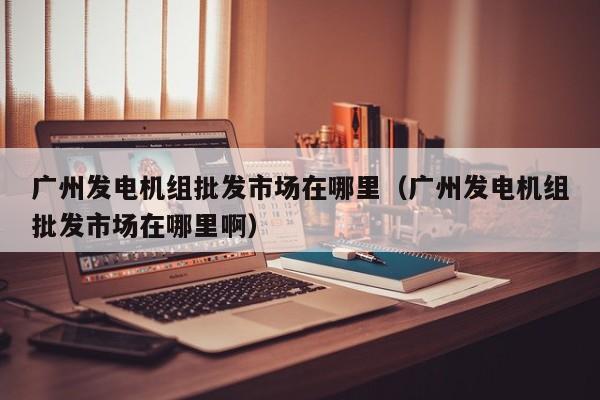 广州发电机组批发市场在哪里（广州发电机组批发市场在哪里啊）