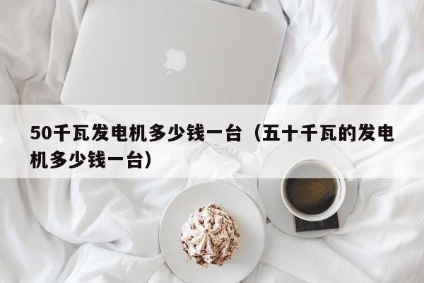 详细阅读:50千瓦发电机多少钱一台(五十千瓦的发电机多少钱一台) 50千瓦发电机多少钱一台(五十千瓦的发电机多少钱一台)